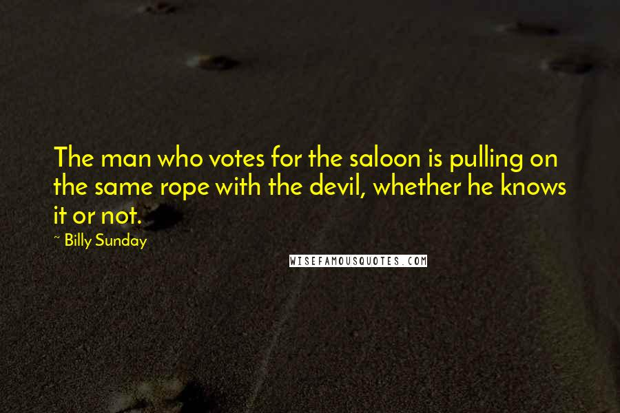 Billy Sunday Quotes: The man who votes for the saloon is pulling on the same rope with the devil, whether he knows it or not.