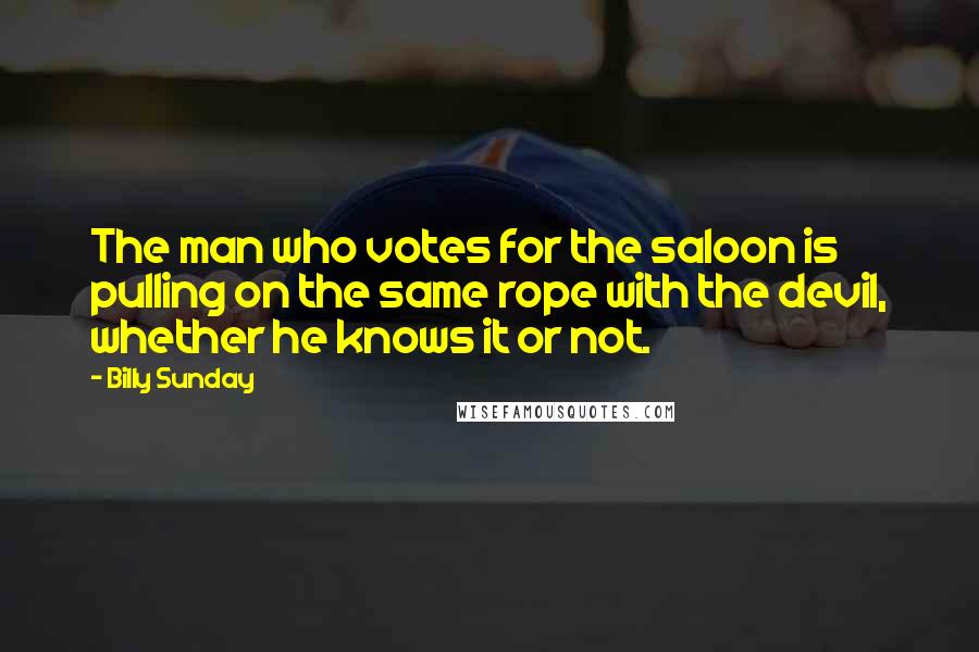 Billy Sunday Quotes: The man who votes for the saloon is pulling on the same rope with the devil, whether he knows it or not.