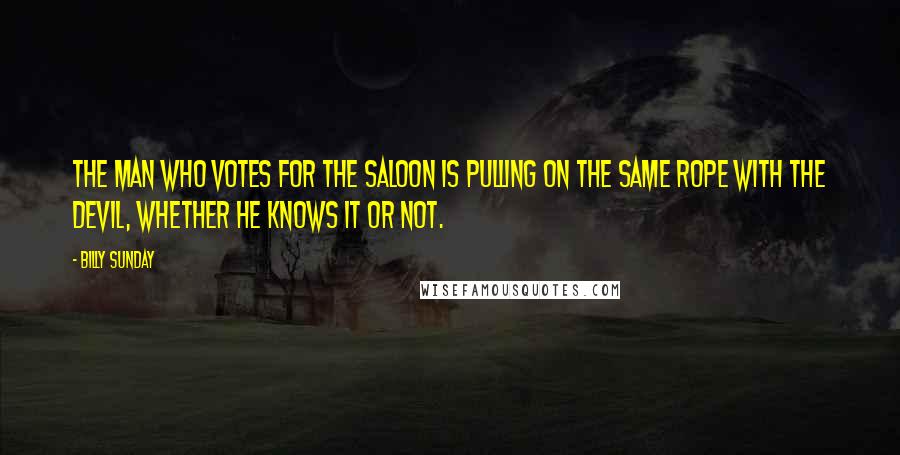 Billy Sunday Quotes: The man who votes for the saloon is pulling on the same rope with the devil, whether he knows it or not.