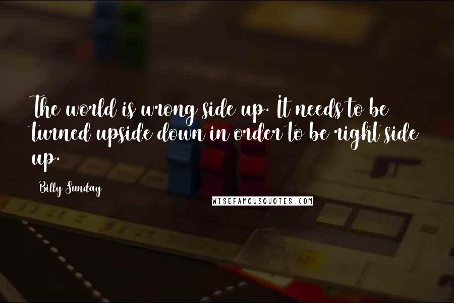 Billy Sunday Quotes: The world is wrong side up. It needs to be turned upside down in order to be right side up.