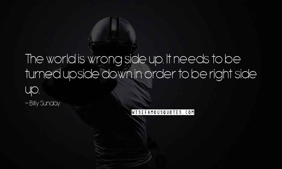 Billy Sunday Quotes: The world is wrong side up. It needs to be turned upside down in order to be right side up.