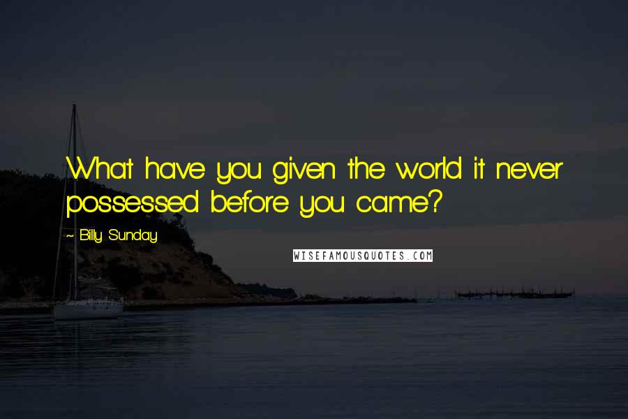 Billy Sunday Quotes: What have you given the world it never possessed before you came?