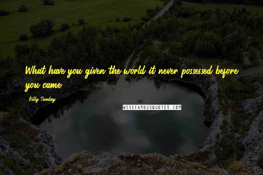 Billy Sunday Quotes: What have you given the world it never possessed before you came?