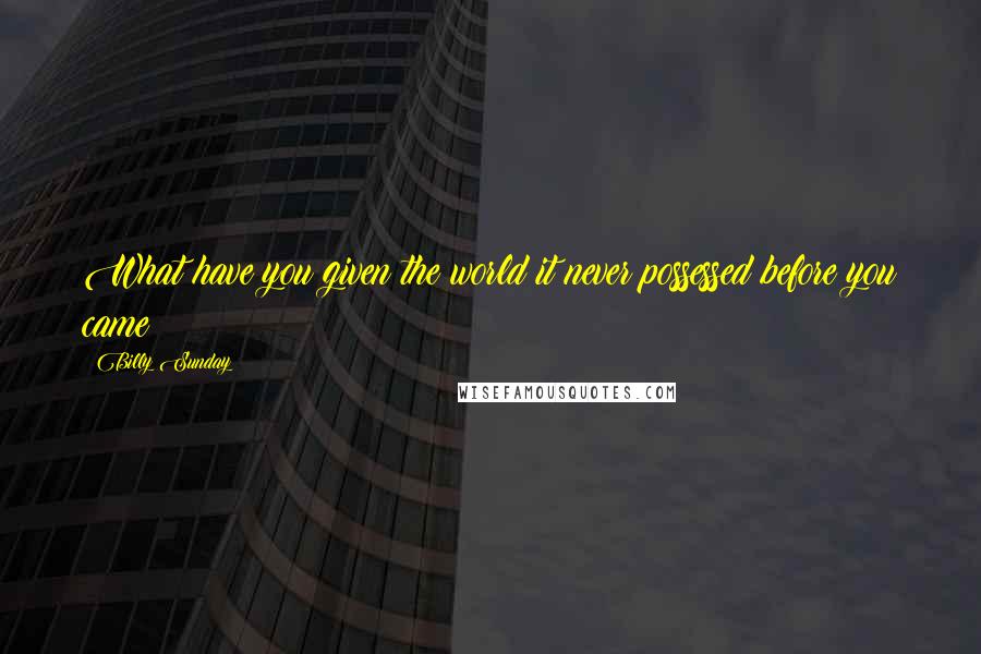 Billy Sunday Quotes: What have you given the world it never possessed before you came?
