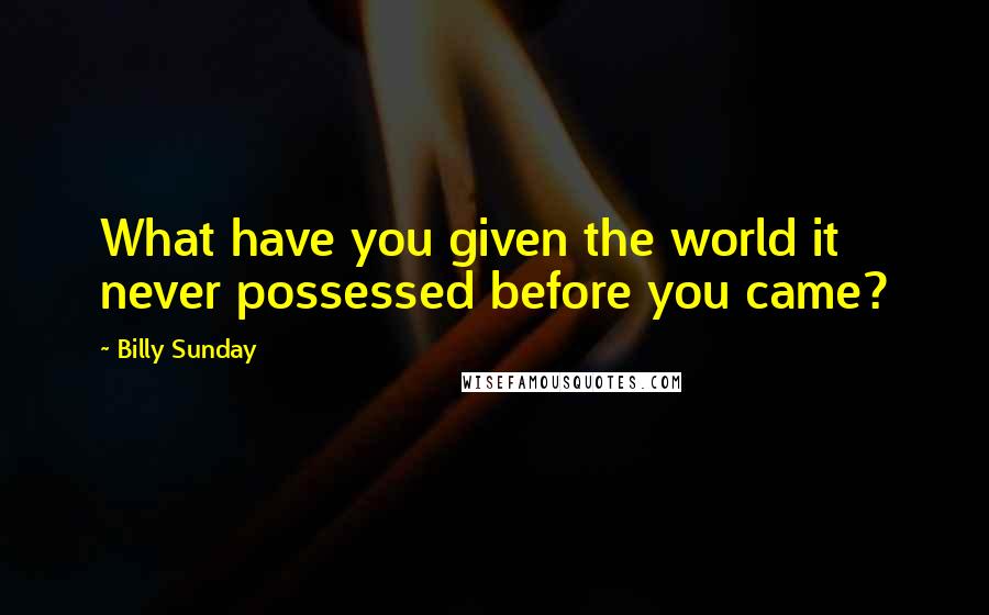 Billy Sunday Quotes: What have you given the world it never possessed before you came?