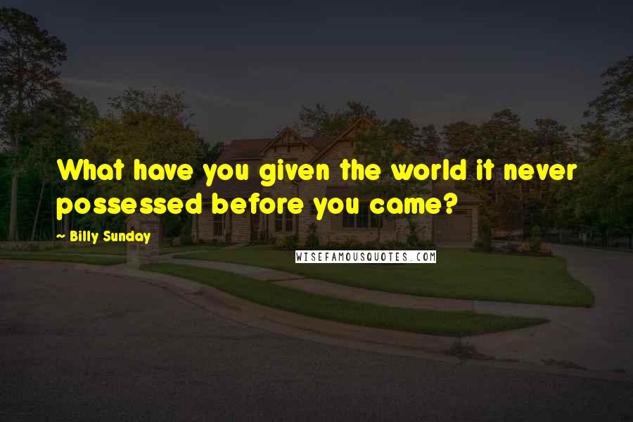 Billy Sunday Quotes: What have you given the world it never possessed before you came?