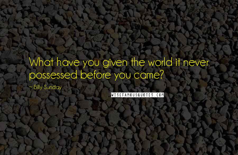 Billy Sunday Quotes: What have you given the world it never possessed before you came?