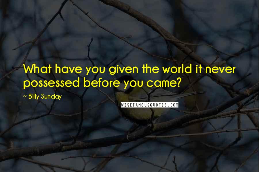 Billy Sunday Quotes: What have you given the world it never possessed before you came?