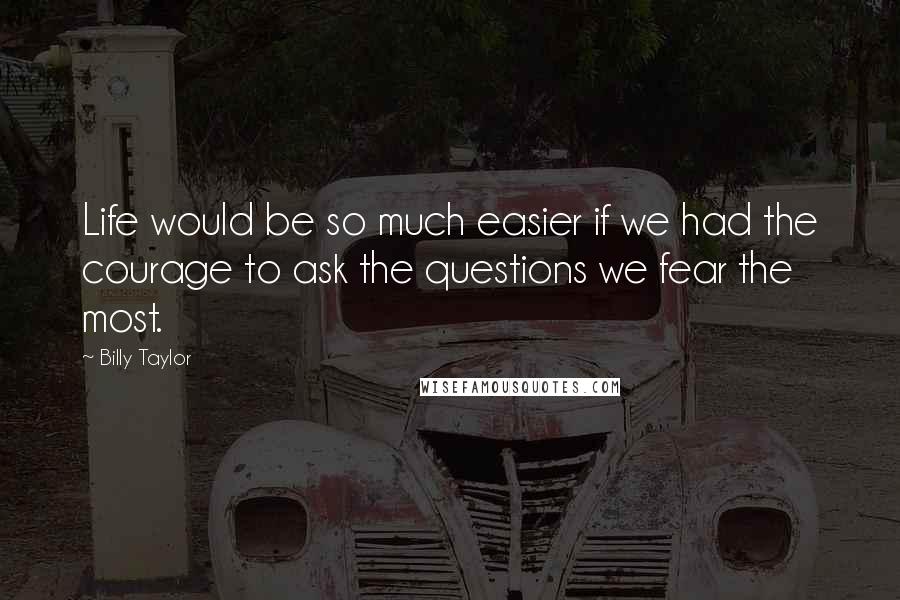 Billy Taylor Quotes: Life would be so much easier if we had the courage to ask the questions we fear the most.