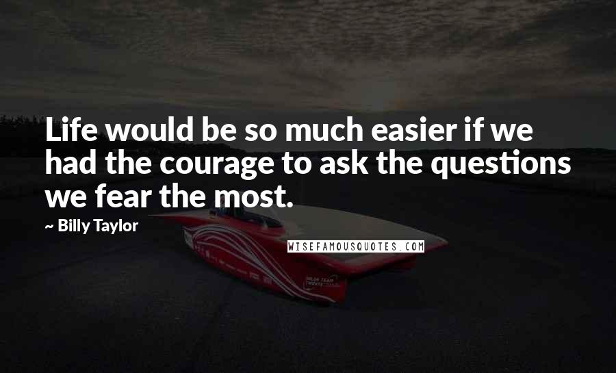 Billy Taylor Quotes: Life would be so much easier if we had the courage to ask the questions we fear the most.