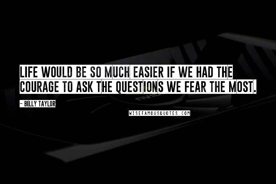 Billy Taylor Quotes: Life would be so much easier if we had the courage to ask the questions we fear the most.