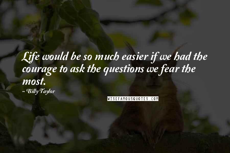 Billy Taylor Quotes: Life would be so much easier if we had the courage to ask the questions we fear the most.