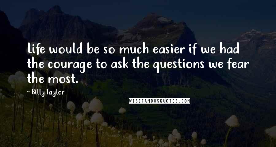 Billy Taylor Quotes: Life would be so much easier if we had the courage to ask the questions we fear the most.