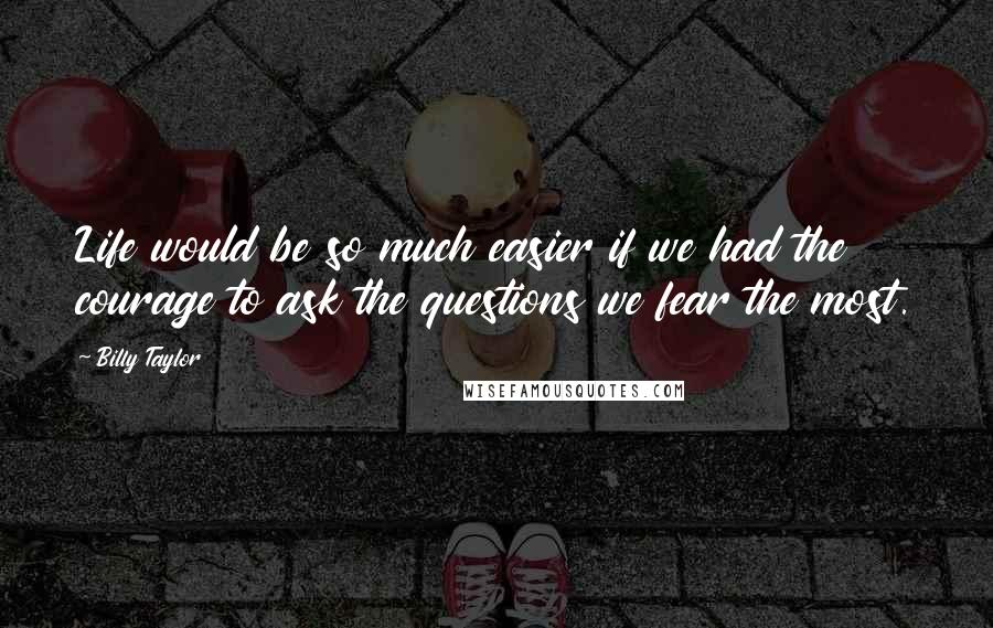 Billy Taylor Quotes: Life would be so much easier if we had the courage to ask the questions we fear the most.