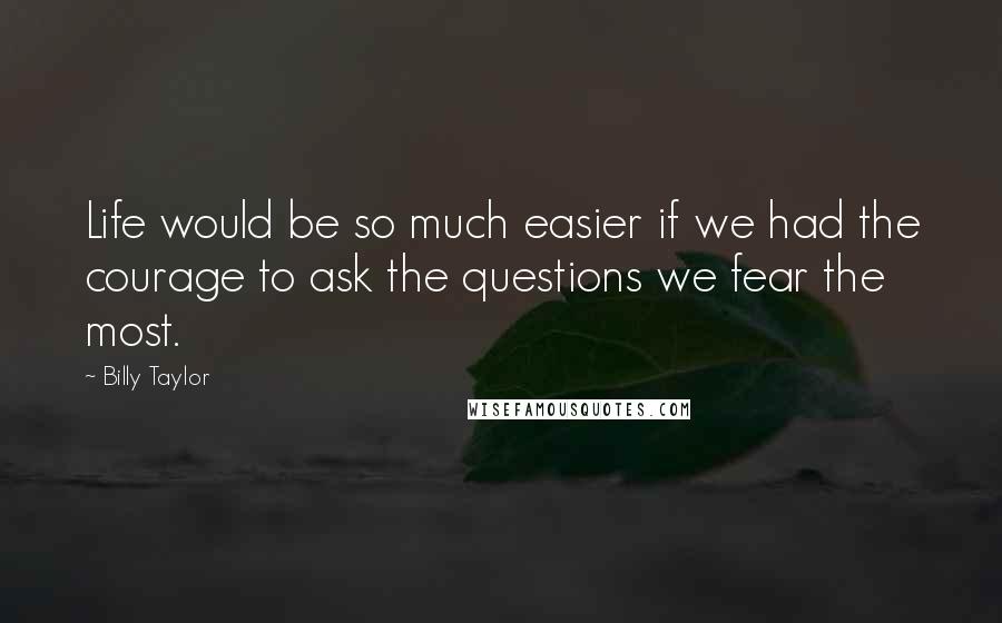 Billy Taylor Quotes: Life would be so much easier if we had the courage to ask the questions we fear the most.