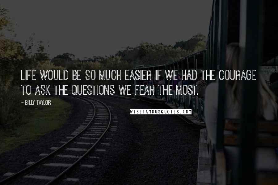 Billy Taylor Quotes: Life would be so much easier if we had the courage to ask the questions we fear the most.