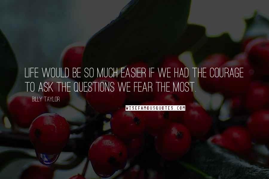 Billy Taylor Quotes: Life would be so much easier if we had the courage to ask the questions we fear the most.