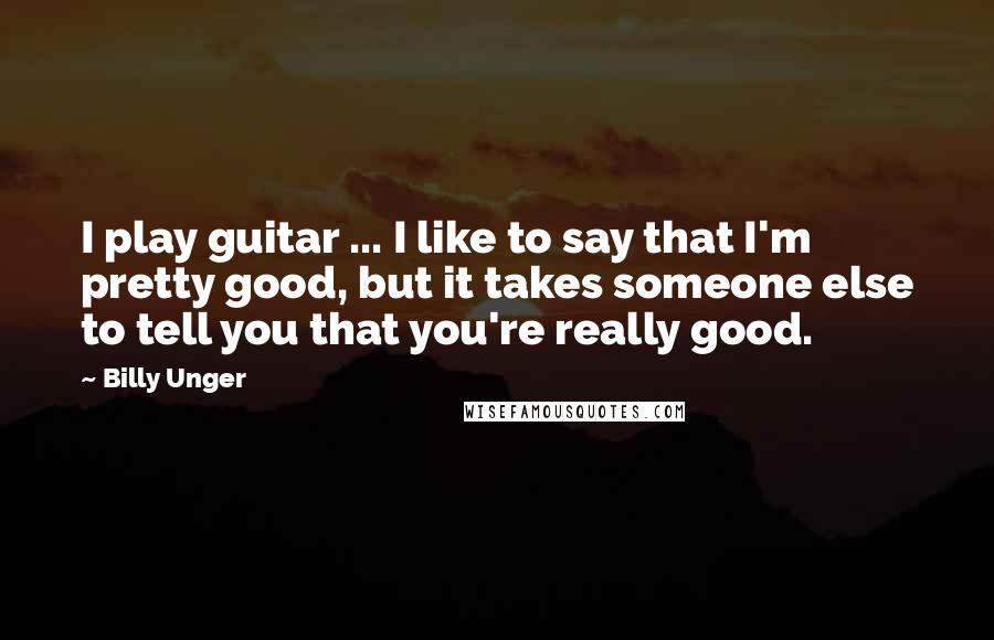 Billy Unger Quotes: I play guitar ... I like to say that I'm pretty good, but it takes someone else to tell you that you're really good.