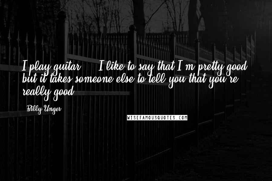 Billy Unger Quotes: I play guitar ... I like to say that I'm pretty good, but it takes someone else to tell you that you're really good.