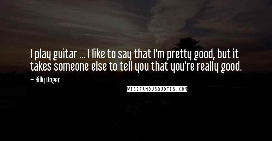 Billy Unger Quotes: I play guitar ... I like to say that I'm pretty good, but it takes someone else to tell you that you're really good.