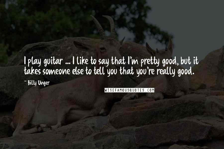 Billy Unger Quotes: I play guitar ... I like to say that I'm pretty good, but it takes someone else to tell you that you're really good.