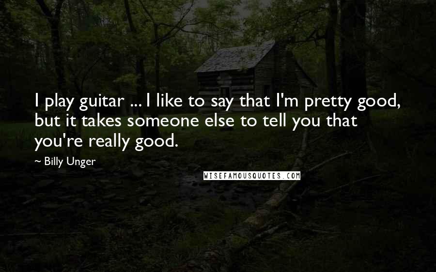 Billy Unger Quotes: I play guitar ... I like to say that I'm pretty good, but it takes someone else to tell you that you're really good.
