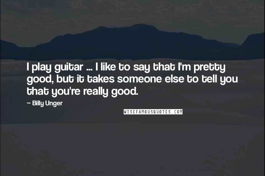 Billy Unger Quotes: I play guitar ... I like to say that I'm pretty good, but it takes someone else to tell you that you're really good.