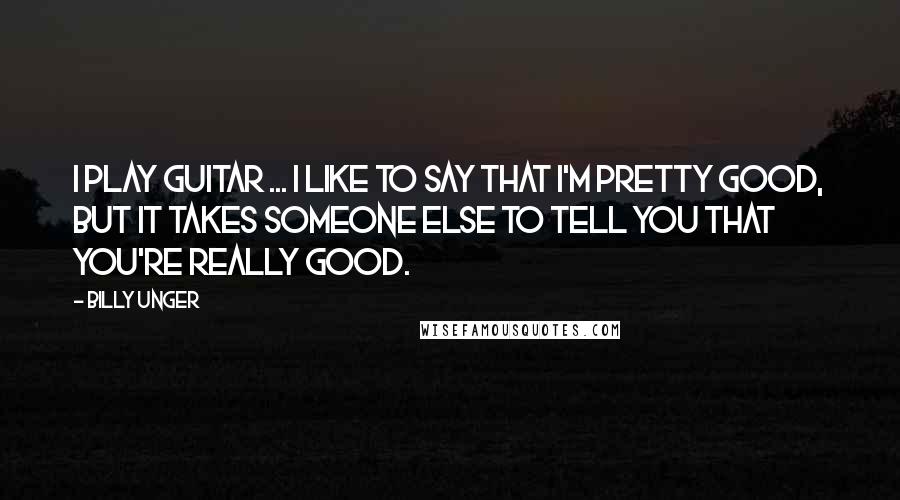 Billy Unger Quotes: I play guitar ... I like to say that I'm pretty good, but it takes someone else to tell you that you're really good.