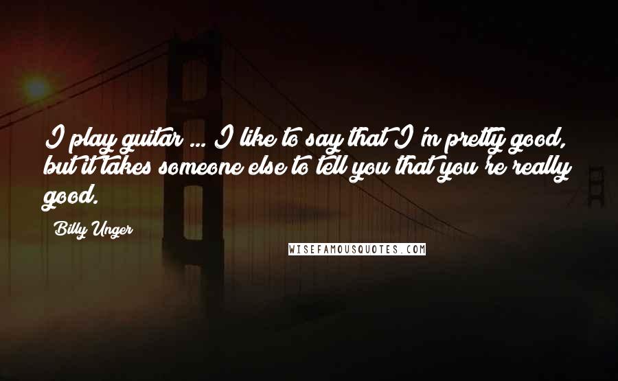 Billy Unger Quotes: I play guitar ... I like to say that I'm pretty good, but it takes someone else to tell you that you're really good.