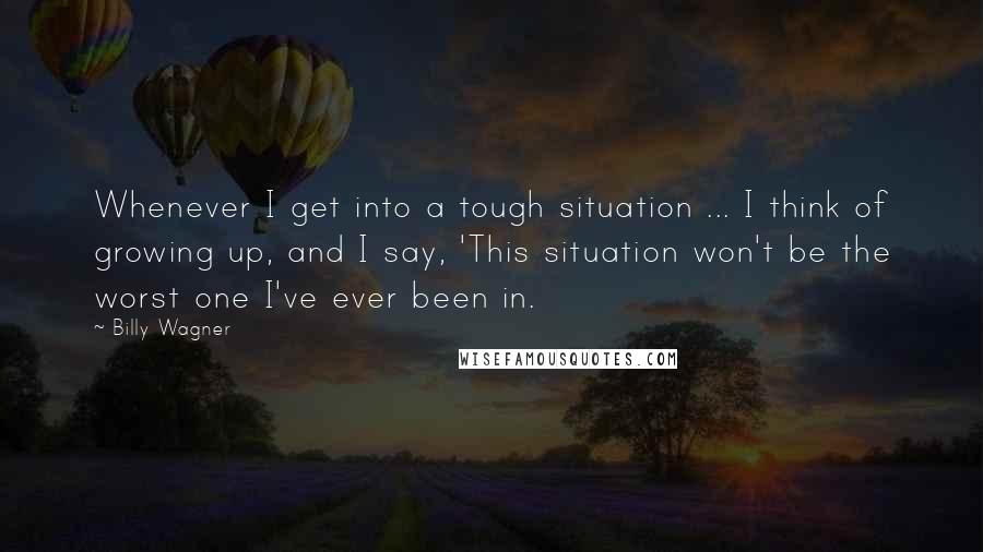 Billy Wagner Quotes: Whenever I get into a tough situation ... I think of growing up, and I say, 'This situation won't be the worst one I've ever been in.