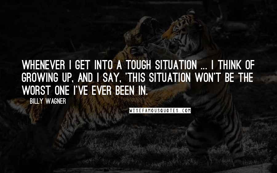 Billy Wagner Quotes: Whenever I get into a tough situation ... I think of growing up, and I say, 'This situation won't be the worst one I've ever been in.