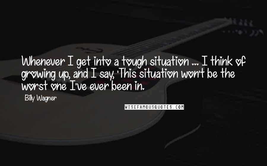 Billy Wagner Quotes: Whenever I get into a tough situation ... I think of growing up, and I say, 'This situation won't be the worst one I've ever been in.