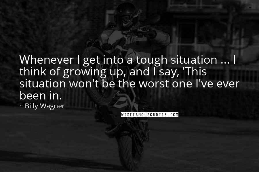 Billy Wagner Quotes: Whenever I get into a tough situation ... I think of growing up, and I say, 'This situation won't be the worst one I've ever been in.
