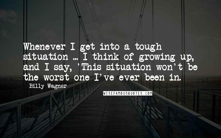 Billy Wagner Quotes: Whenever I get into a tough situation ... I think of growing up, and I say, 'This situation won't be the worst one I've ever been in.