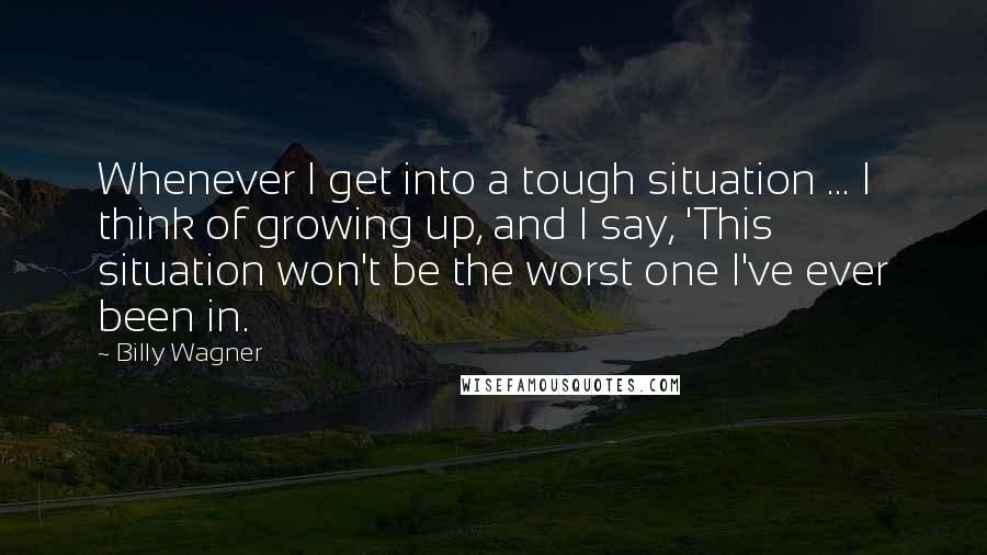 Billy Wagner Quotes: Whenever I get into a tough situation ... I think of growing up, and I say, 'This situation won't be the worst one I've ever been in.