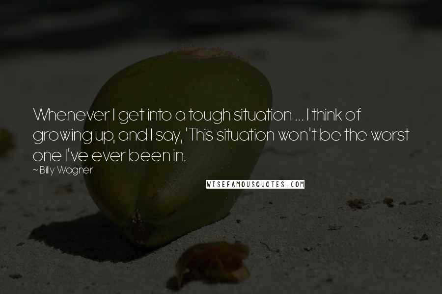 Billy Wagner Quotes: Whenever I get into a tough situation ... I think of growing up, and I say, 'This situation won't be the worst one I've ever been in.