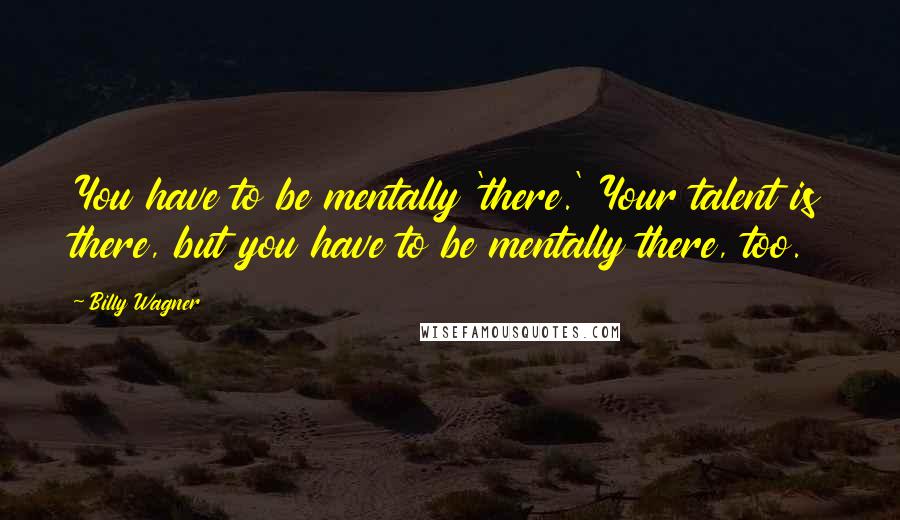 Billy Wagner Quotes: You have to be mentally 'there.' Your talent is there, but you have to be mentally there, too.