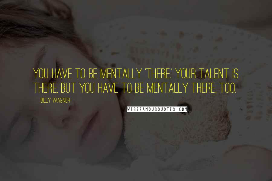 Billy Wagner Quotes: You have to be mentally 'there.' Your talent is there, but you have to be mentally there, too.