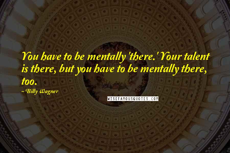 Billy Wagner Quotes: You have to be mentally 'there.' Your talent is there, but you have to be mentally there, too.