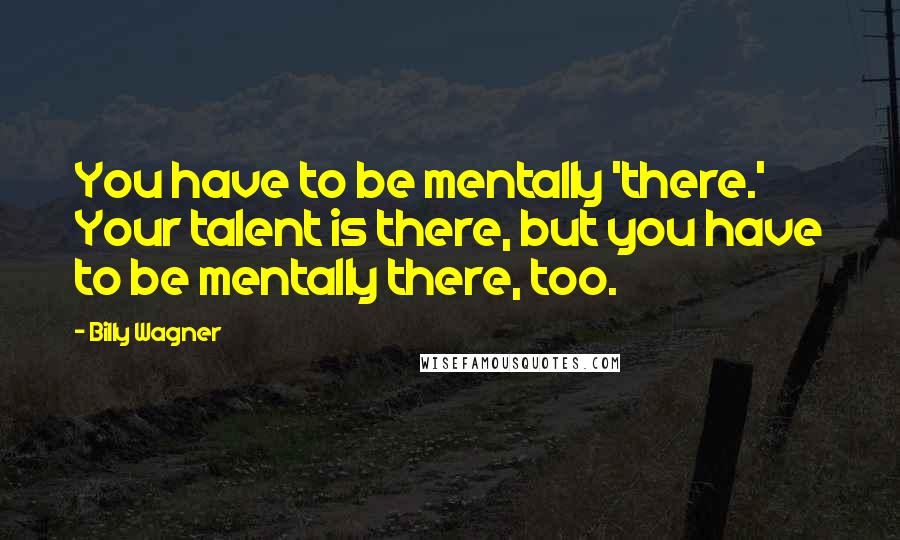 Billy Wagner Quotes: You have to be mentally 'there.' Your talent is there, but you have to be mentally there, too.