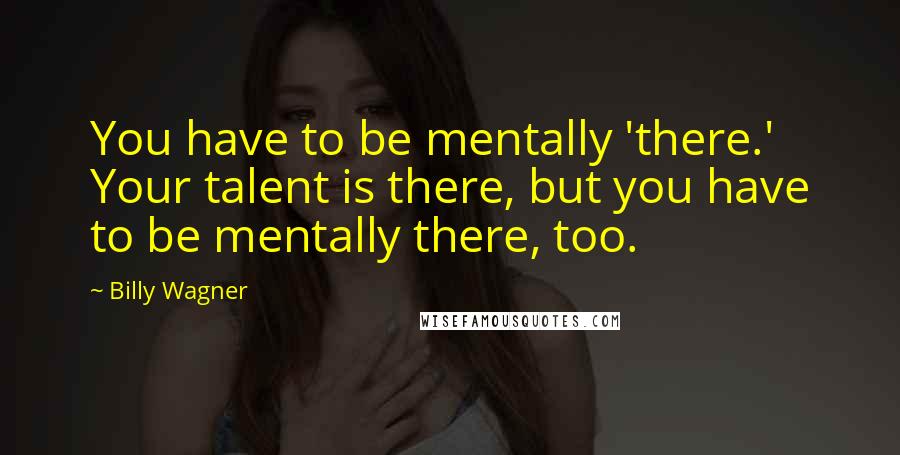 Billy Wagner Quotes: You have to be mentally 'there.' Your talent is there, but you have to be mentally there, too.