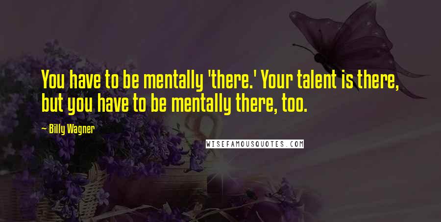 Billy Wagner Quotes: You have to be mentally 'there.' Your talent is there, but you have to be mentally there, too.