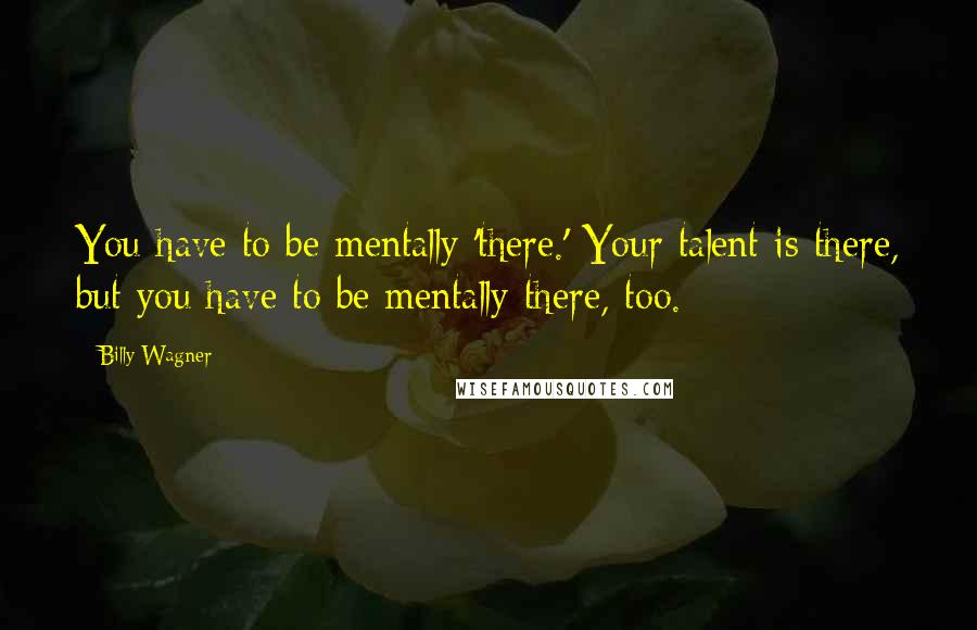 Billy Wagner Quotes: You have to be mentally 'there.' Your talent is there, but you have to be mentally there, too.