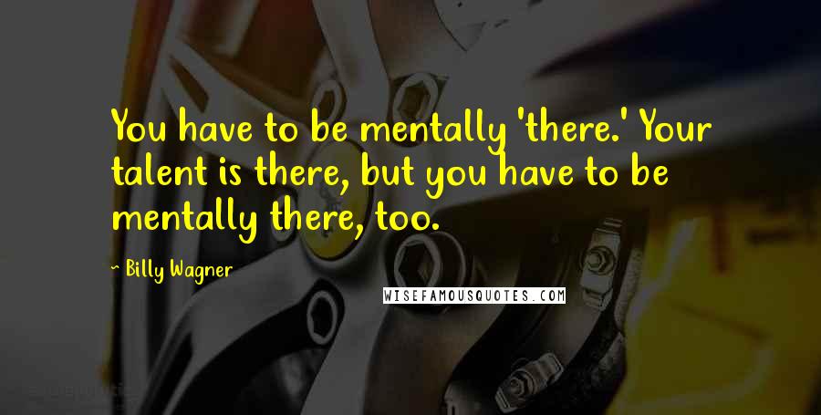 Billy Wagner Quotes: You have to be mentally 'there.' Your talent is there, but you have to be mentally there, too.