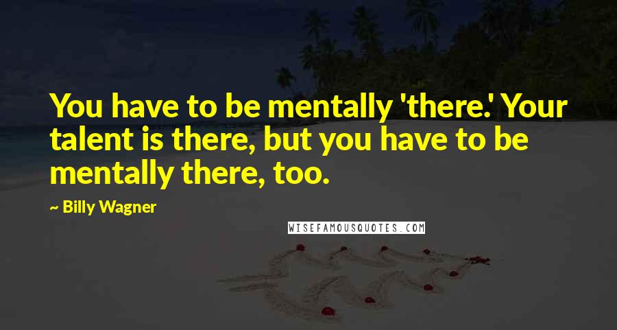 Billy Wagner Quotes: You have to be mentally 'there.' Your talent is there, but you have to be mentally there, too.