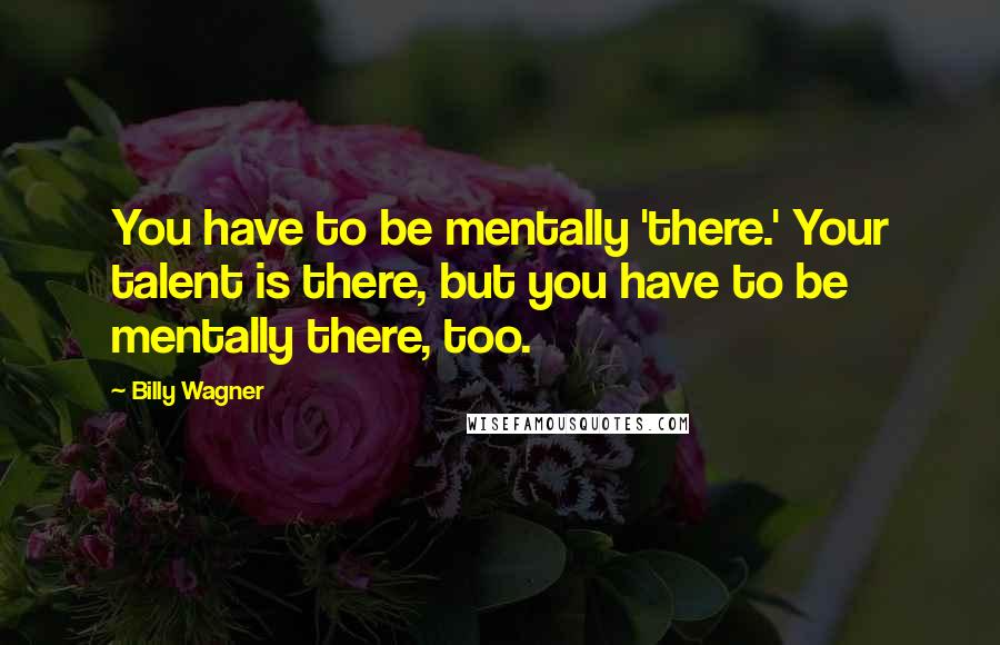 Billy Wagner Quotes: You have to be mentally 'there.' Your talent is there, but you have to be mentally there, too.