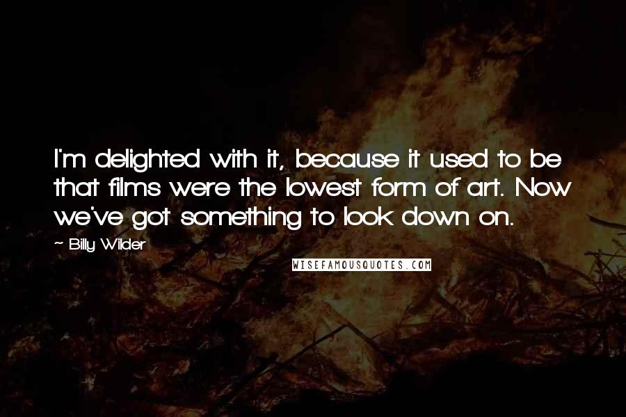 Billy Wilder Quotes: I'm delighted with it, because it used to be that films were the lowest form of art. Now we've got something to look down on.