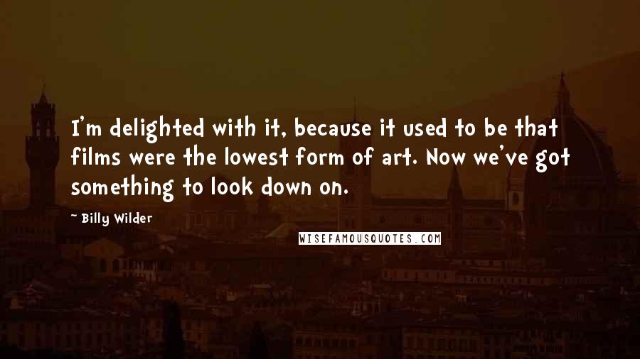 Billy Wilder Quotes: I'm delighted with it, because it used to be that films were the lowest form of art. Now we've got something to look down on.