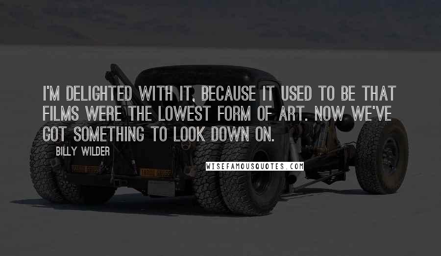 Billy Wilder Quotes: I'm delighted with it, because it used to be that films were the lowest form of art. Now we've got something to look down on.