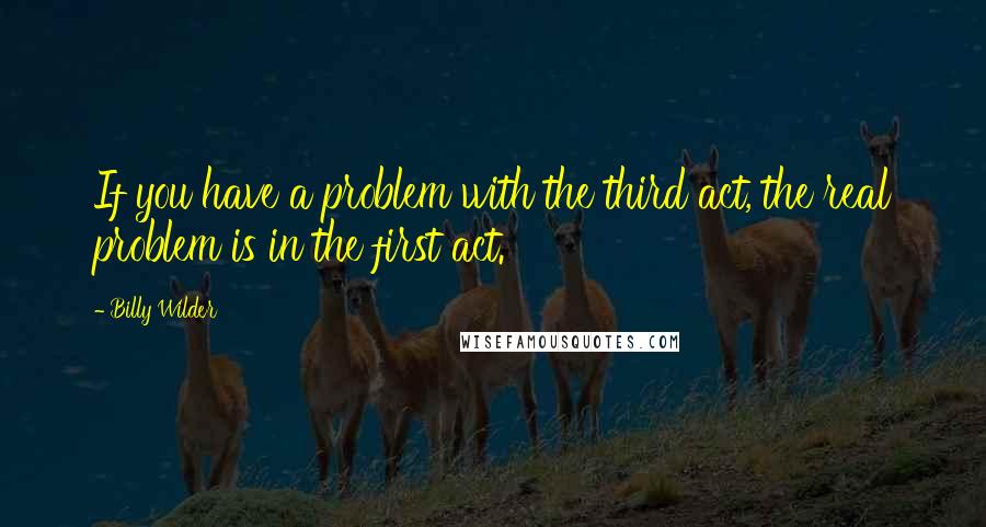 Billy Wilder Quotes: If you have a problem with the third act, the real problem is in the first act.